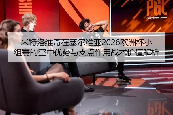 米特洛维奇在塞尔维亚2026欧洲杯小组赛的空中优势与支点作用战术价值解析