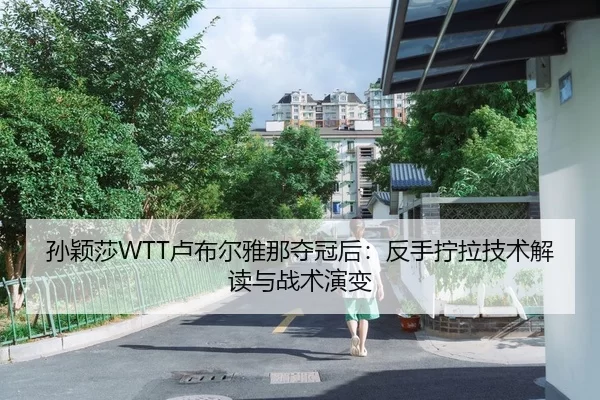 孙颖莎WTT卢布尔雅那夺冠后：反手拧拉技术解读与战术演变