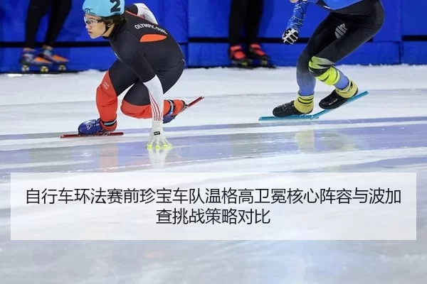 自行车环法赛前珍宝车队温格高卫冕核心阵容与波加查挑战策略对比