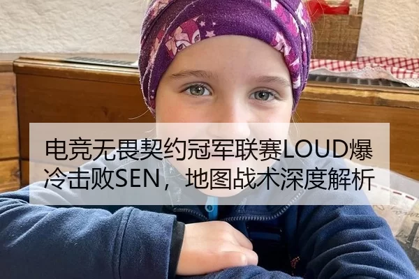 电竞无畏契约冠军联赛LOUD爆冷击败SEN，地图战术深度解析