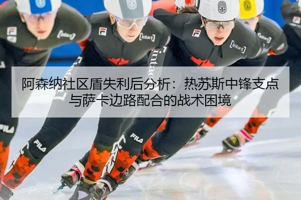 阿森纳社区盾失利后分析：热苏斯中锋支点与萨卡边路配合的战术困境